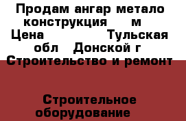 Продам ангар метало конструкция 520 м2 › Цена ­ 678 000 - Тульская обл., Донской г. Строительство и ремонт » Строительное оборудование   